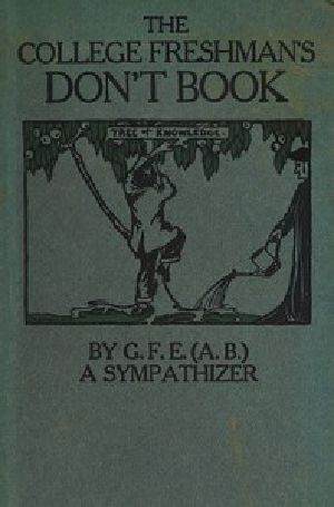 [Gutenberg 42467] • The College Freshman's Don't Book / in the interests of freshmen at large, especially those whose remaining at large uninstructed & unguided appears a worry and a menace to college & university society these remarks and hints are set forth by G. F. E. (A. B.) a sympathizer